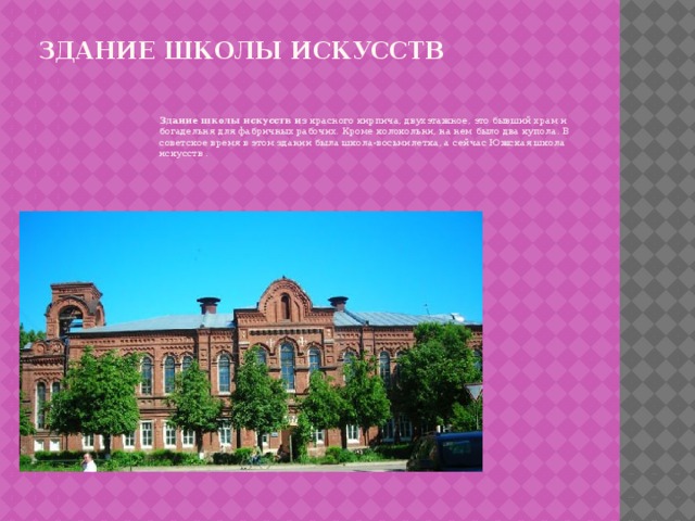 Здание школы искусств   Здание школы искусств и з красного кирпича, двухэтажное, это бывший храм и богадельня для фабричных рабочих. Кроме колокольни, на нем было два купола. В советское время в этом здании была школа-восьмилетка, а сейчас Южская школа искусств . 