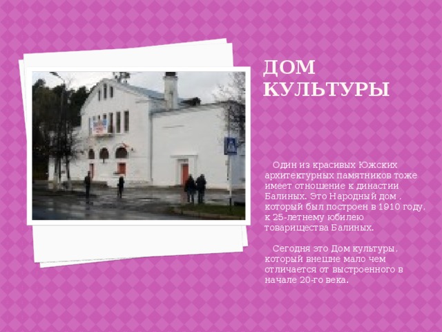 Дом культуры  Один из красивых Южских архитектурных памятников тоже имеет отношение к династии Балиных. Это Народный дом , который был построен в 1910 году, к 25-летнему юбилею товарищества Балиных.  Сегодня это Дом культуры, который внешне мало чем отличается от выстроенного в начале 20-го века. 