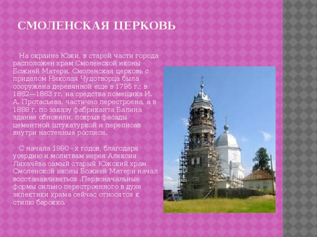 Смоленская церковь  На окраине Южи, в старой части города расположен храм Смоленской иконы Божией Матери. Смоленская церковь с приделом Николая Чудотворца была сооружена деревянной еще в 1795 г.; в 1862—1863 гг. на средства помещика И. А. Протасьева, частично перестроена, а в 1888 г. по заказу фабриканта Балина здание обновили, покрыв фасады цементной штукатуркой и переписав внутри настенные росписи.  С начала 1990 - х годов, благодаря усердию и молитвам иерея Алексия Лихачёва самый старый Южский храм Смоленской иконы Божией Матери начал восстанавливаться .Первоначальные формы сильно перестроенного в духе эклектики храма сейчас относятся к стилю барокко. 