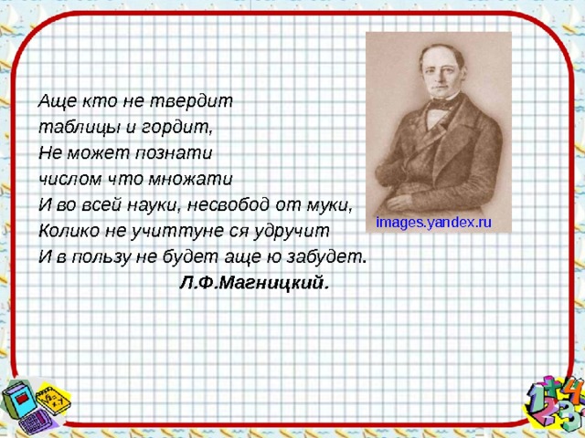 Аще кто не твердит таблицы и гордит, Не может познати числом что множати И во всей науки, несвобод от муки, Колико не учиттуне ся удручит И в пользу не будет аще ю забудет.  Л.Ф.Магницкий.  images.yandex.ru 