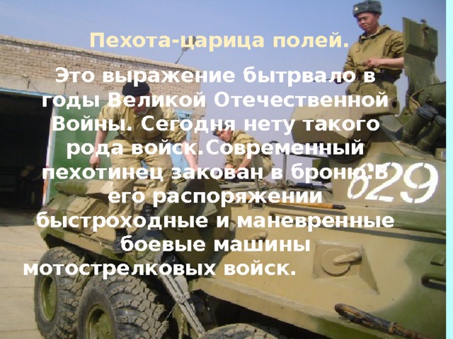 Пехота-царица полей. Это выражение бытрвало в годы Великой Отечественной Войны. Сегодня нету такого рода войск.Современный пехотинец закован в броню.В его распоряжении быстроходные и маневренные боевые машины мотострелковых войск.                 
