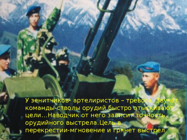 Артилерия-бог войны.  АРТЕЛИРИСТЫ ИМЕЮТ СЛАВНЫЕ ТРАДИЦИИ. Огненные валы их орудий громили Деникина и Врангеля-белогвардейских милитаристов. Молодые воины с честью несут эстафету боевой славы. У  зенитчиков- артелиристов – тревога. Звучат команды-стволы орудий быстро отыскивают цели…Наводчик от него зависит точность орудийного выстрела.Цель в перекрестии-мгновение и грянет выстрел. 
