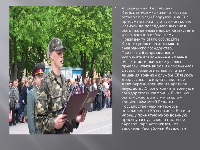 ПРИСЯГА Я.гражданин Республики Казахстан/фамили.имя.отчество/ вступая в ряды Вооруженных Сил принемаю присягу и торжественно клянусь до последнего дыхания быть преданным народу Казахстана и его законно избранному Президенту свято соблюдать Конституцию и законы моего суверенного государства. Присягаю беспрекословно исполнять возложенные на меня обязанности воинские уставы приказы командиров и начальников Стойко переносить все тяготы и лишения военной службы Обязуюсь добросовестно изучать военное дело.Беречь военное и народное имущество.Строго хранить вонную и государственную тайны.Я клянусь быть мужественным и смелым защитником моей Родины. Государственных интересов независимого Казахстана. Если я нарушу принятую мною военную присягу то пусть меня постигнет суровая кара установленная законами Республики Казахстан. 