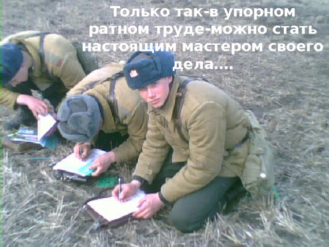 Только так-в упорном ратном труде-можно стать настоящим мастером своего дела…. 