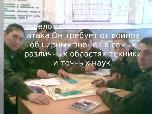 Современный бой-это не толлько смелая.Решительная ошеломляющая противника атака.Он требует от воинов обширных знаний в самых различных областях техники и точных наук. 