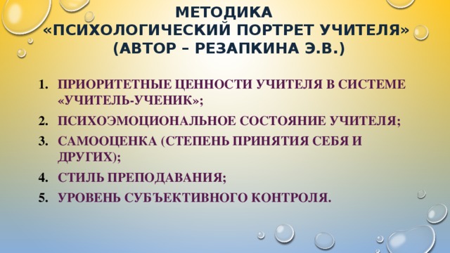 Методика  «Психологический портрет учителя»  (автор – Резапкина Э.В.) Приоритетные ценности учителя в системе «учитель-ученик»; Психоэмоциональное состояние учителя; Самооценка (степень принятия себя и других); Стиль преподавания; Уровень субъективного контроля. 