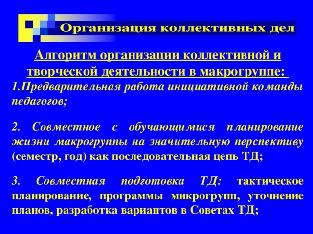 Алгоритм организации коллективной и творческой деятельности в макрогруппе: Предварительная работа инициативной команды педагогов;  2. Совместное с обучающимися планирование жизни макрогруппы на значительную перспективу (семестр, год) как последовательная цепь ТД;  3. Совместная подготовка ТД: тактическое планирование, программы микрогрупп, уточнение планов, разработка вариантов в Советах ТД;  
