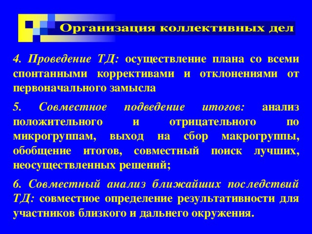 4. Проведение ТД: осуществление плана со всеми спонтанными коррективами и отклонениями от первоначального замысла 5. Совместное подведение итогов: анализ положительного и отрицательного по микрогруппам, выход на сбор макрогруппы, обобщение итогов, совместный поиск лучших, неосуществленных решений; 6. Совместный анализ ближайших последствий ТД: совместное определение результативности для участников близкого и дальнего окружения.  