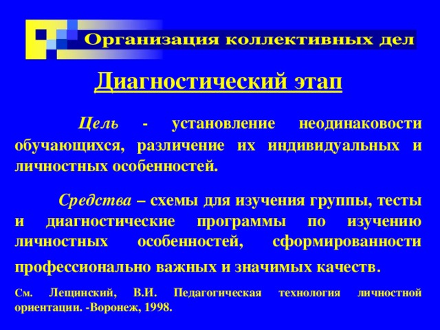 Диагностический этап   Цель - установление неодинаковости обучающихся, различение их индивидуальных и личностных особенностей.  Средства – схемы для изучения группы, тесты и диагностические программы по изучению личностных особенностей, сформированности профессионально важных и значимых качеств .  См. Лещинский, В.И. Педагогическая технология личностной ориентации. -Воронеж, 1998. 