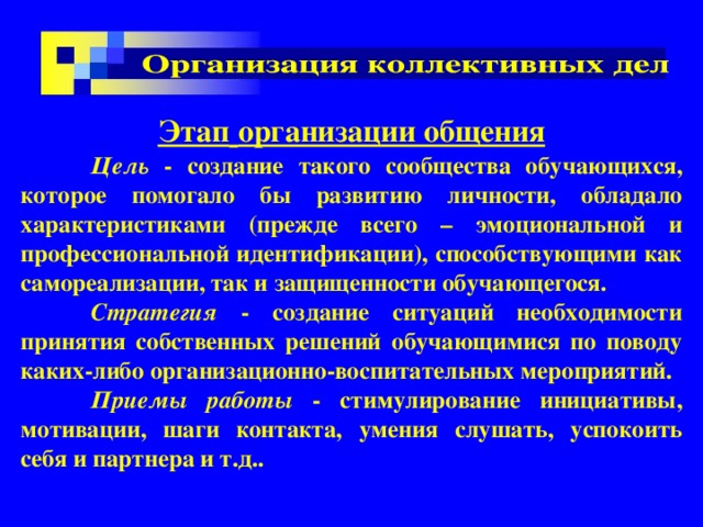 Этап  организации общения  Цель - создание такого сообщества обучающихся, которое помогало бы развитию личности, обладало характеристиками (прежде всего – эмоциональной и профессиональной идентификации), способствующими как самореализации, так и защищенности обучающегося.  Стратегия - создание ситуаций необходимости принятия собственных решений обучающимися по поводу каких-либо организационно-воспитательных мероприятий.  Приемы работы - стимулирование инициативы, мотивации, шаги контакта, умения слушать, успокоить себя и партнера и т.д.. 