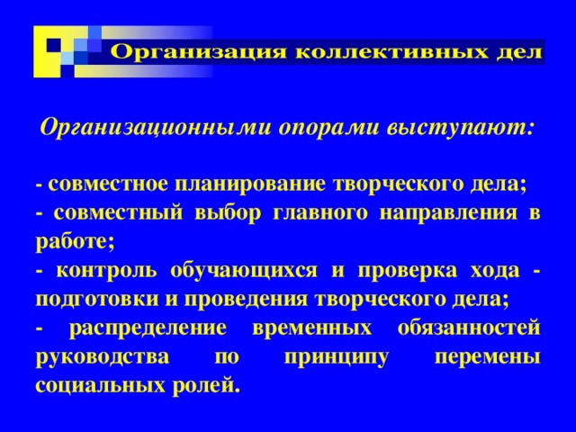  Организационными опорами выступают:  - совместное планирование творческого дела; - совместный выбор главного направления в работе; - контроль обучающихся и проверка хода - подготовки и проведения творческого дела; - распределение временных обязанностей руководства по принципу перемены социальных ролей. 