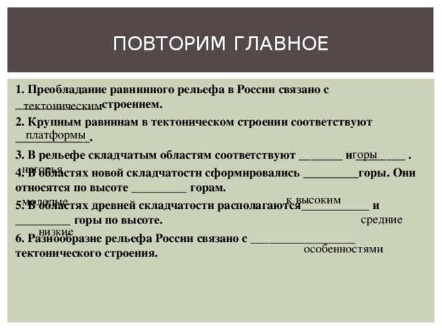 ПОВТОРИМ ГЛАВНОЕ 1. Преобладание равнинного рельефа в России связано с ______________строением. 2. Крупным равнинам в тектоническом строении соответствуют ____________. 3. В рельефе складчатым областям соответствуют _______ и ________ . 4. В областях новой складчатости сформировались _________горы. Они относятся по высоте _________ горам. 5. В областях древней складчатости располагаются___________ и _________ горы по высоте. 6. Разнообразие рельефа России связано с _________________ тектонического строения.  тектоническим платформы горы нагорья к высоким молодые средние низкие особенностями 