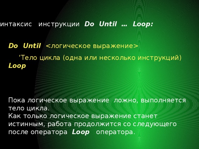 Синтаксис инструкции Do Until … Loop: Do Until  ‘ Тело цикла (одна или несколько инструкций) Loop Пока логическое выражение ложно, выполняется тело цикла. Как только логическое выражение станет истинным, работа продолжится со следующего после оператора Loop оператора. 