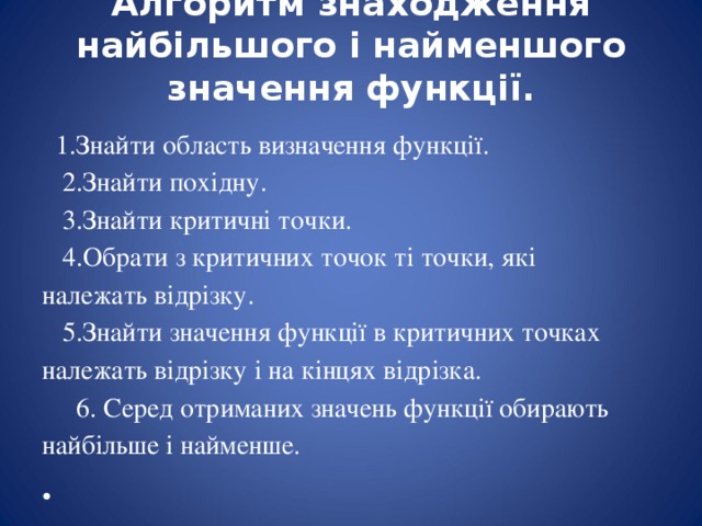 Алгоритм знаходження найбільшого і найменшого значення функції.      1.Знайти область визначення функції.     2.Знайти похідну.     3.Знайти критичні точки.     4.Обрати з критичних точок ті точки, які належать відрізку.     5.Знайти значення функції в критичних точках належать відрізку і на кінцях відрізка.      6. Серед отриманих значень функції обирають найбільше і найменше. 