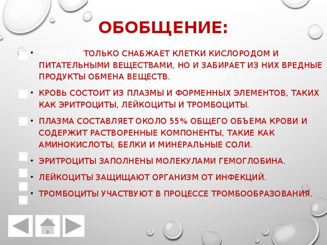 Обобщение: Кровь не только снабжает клетки кислородом и питательными веществами, но и забирает из них вредные продукты обмена веществ. Кровь состоит из плазмы и форменных элементов, таких как эритроциты, лейкоциты и тромбоциты. Плазма составляет около 55% общего объема крови и содержит растворенные компоненты, такие как аминокислоты, белки и минеральные соли. Эритроциты заполнены молекулами гемоглобина. Лейкоциты защищают организм от инфекций. Тромбоциты участвуют в процессе тромбообразования. 