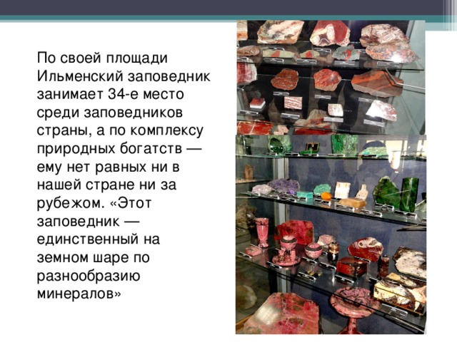 По своей площади Ильменский заповедник занимает 34-е место среди заповедников страны, а по комплексу природных богатств — ему нет равных ни в нашей стране ни за рубежом. «Этот заповедник — единственный на земном шаре по разнообразию минералов» 