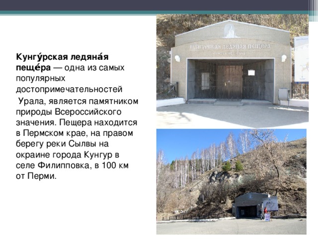 Кунгу́рская ледяна́я пеще́ра  — одна из самых популярных достопримечательностей  Урала, является памятником природы Всероссийского значения. Пещера находится в Пермском крае, на правом берегу реки Сылвы на окраине города Кунгур в селе Филипповка, в 100 км от Перми. 