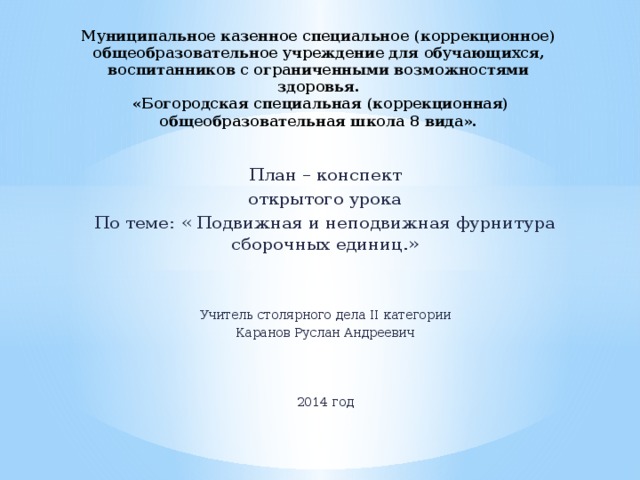 Муниципальное казенное специальное (коррекционное) общеобразовательное учреждение для обучающихся, воспитанников с ограниченными возможностями здоровья.  «Богородская специальная (коррекционная) общеобразовательная школа 8 вида». План – конспект открытого урока По теме: « Подвижная и неподвижная фурнитура сборочных единиц.» Учитель столярного дела II категории Каранов Руслан Андреевич 2014 год 