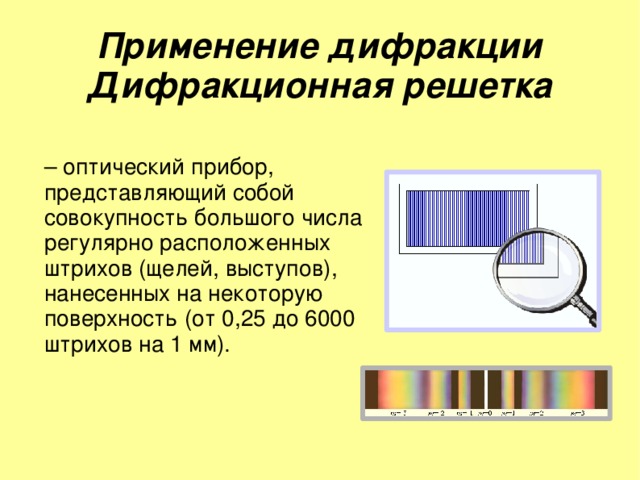 Применение дифракции  Дифракционная решетка – оптический прибор, представляющий собой совокупность большого числа регулярно расположенных штрихов (щелей, выступов), нанесенных на некоторую поверхность (от 0,25 до 6000 штрихов на 1 мм). 