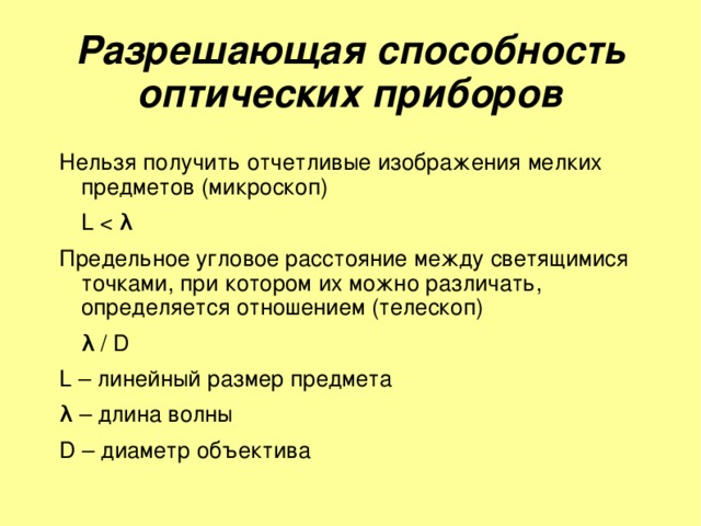 Разрешающая способность оптических приборов Нельзя получить отчетливые изображения мелких предметов (микроскоп)     L Предельное угловое расстояние между светящимися точками, при котором их можно различать, определяется отношением (телескоп)     λ  / D L – линейный размер предмета λ  – длина волны D – диаметр объектива 