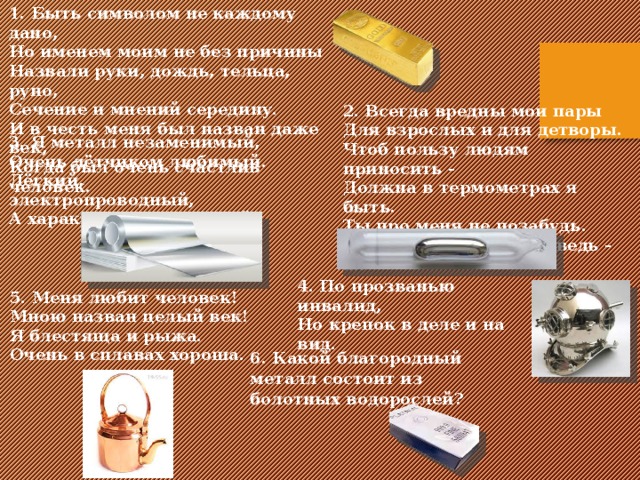 1. Быть символом не каждому дано,   Но именем моим не без причины  Назвали руки, дождь, тельца, руно,  Сечение и мнений середину.  И в честь меня был назван даже век,  Когда был очень счастлив человек. 2 . Всегда вредны мои пары Для взрослых и для детворы. Чтоб пользу людям приносить - Должна в термометрах я быть. Ты про меня не позабудь. Металл я - жидкий, я ведь - …! 3. Я металл незаменимый, Очень лётчиком любимый. Лёгкий, электропроводный, А характер превосходный . 4. По прозванью инвалид, Но крепок в деле и на вид. 5. Меня любит человек! Мною назван целый век! Я блестяща и рыжа. Очень в сплавах хороша. 6. Какой благородный металл состоит из болотных водорослей?