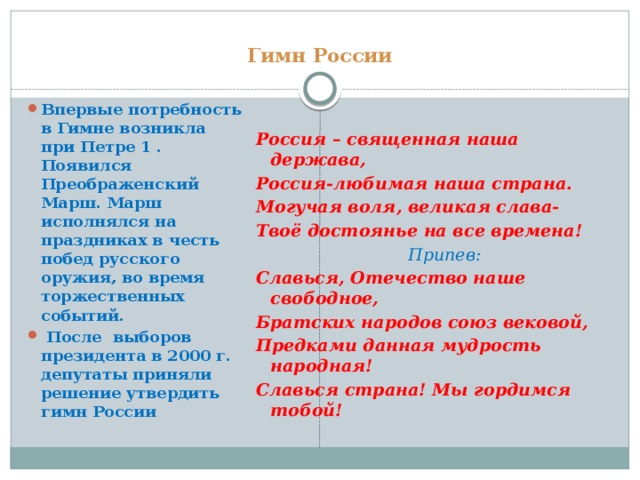 Гимн России Впервые потребность в Гимне возникла при Петре 1 . Появился Преображенский Марш. Марш исполнялся на праздниках в честь побед русского оружия, во время торжественных событий.   После  выборов президента в 2000 г. депутаты приняли решение утвердить гимн России Россия – священная наша держава, Россия-любимая наша страна. Могучая воля, великая слава- Твоё достоянье на все времена!                              Припев: Славься, Отечество наше свободное, Братских народов союз вековой, Предками данная мудрость народная! Славься страна! Мы гордимся тобой!