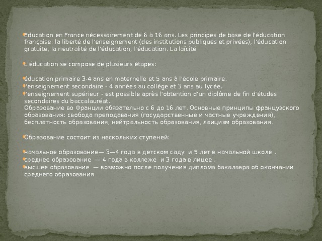 Education en France nécessairement de 6 à 16 ans. Les principes de base de l'éducation française: la liberté de l'enseignement (des institutions publiques et privées), l'éducation gratuite, la neutralité de l'éducation, l'éducation. La laïcité L'éducation se compose de plusieurs étapes: éducation primaire 3-4 ans en maternelle et 5 ans à l'école primaire. l'enseignement secondaire - 4 années au collège et 3 ans au lycée. l'enseignement supérieur - est possible après l'obtention d'un diplôme de fin d'études secondaires du baccalauréat.  Образование во Франции обязательно с 6 до 16 лет. Основные принципы французского образования: свобода преподавания (государственные и частные учреждения), бесплатность образования, нейтральность образования, лаицизм образования. Образование состоит из нескольких ступеней: начальное образование— 3—4 года в детском саду и 5 лет в начальной школе . среднее образование — 4 года в коллеже и 3 года в лицее . высшее образование — возможно после получения диплома бакалавра об окончании среднего образования 