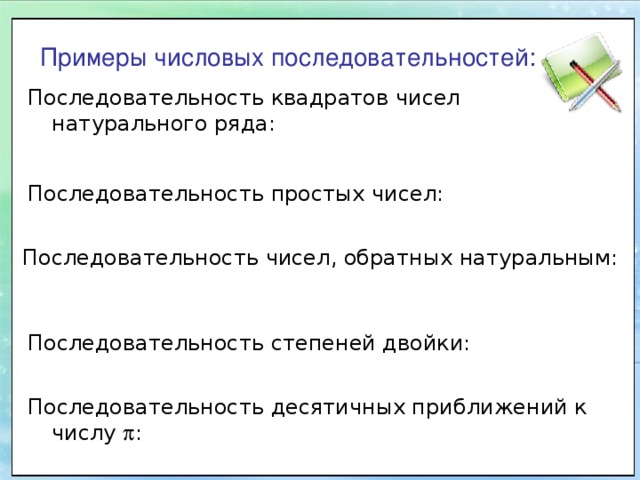 Примеры числовых последовательностей: Последовательность квадратов чисел натурального ряда: Последовательность простых чисел: Последовательность чисел, обратных натуральным: Последовательность степеней двойки: Последовательность десятичных приближений к числу  : 