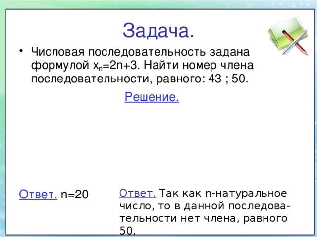 Задача. Числовая последовательность задана формулой х n =2n+3. Найти номер члена последовательности, равного: 43 ; 50. Решение. Ответ. Так как n -натуральное число, то в данной последова-тельности нет члена, равного 50. Ответ.  n =20 