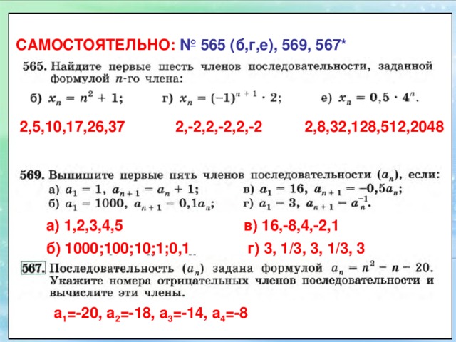 САМОСТОЯТЕЛЬНО: №  565 (б,г,е), 569, 567* 2,5,10,17,26,37 2,-2,2,-2,2,-2 2,8,32,128,512,2048 а) 1,2,3,4,5 в) 16,-8,4,-2,1 б) 1000;100;10;1;0,1 г) 3, 1/3, 3, 1/3, 3 а 1 =-20, а 2 =-18, а 3 =-14, а 4 =-8 