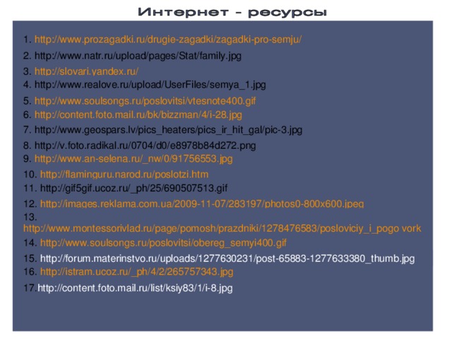 1. http://www.prozagadki.ru/drugie-zagadki/zagadki-pro-semju/  2. http://www.natr.ru/upload/pages/Stat/family.jpg  3.  http://slovari.yandex.ru/ 4. http://www.realove.ru/upload/UserFiles/semya_1.jpg  5. http://www.soulsongs.ru/poslovitsi/vtesnote400.gif 6. http://content.foto.mail.ru/bk/bizzman/4/i-28.jpg  7. http://www.geospars.lv/pics_heaters/pics_ir_hit_gal/pic-3.jpg  8. http://v.foto.radikal.ru/0704/d0/e8978b84d272.png 9. http://www.an-selena.ru/_nw/0/91756553.jpg  10.  http://flaminguru.narod.ru/poslotzi.htm  11. http://gif5gif.ucoz.ru/_ph/25/690507513.gif  12. http://images.reklama.com.ua/2009-11-07/283197/photos0-800x600.jpeg 13. http://www.montessorivlad.ru/page/pomosh/prazdniki/1278476583/posloviciy_i_pogo vorki_o_seme.html 14. http://www.soulsongs.ru/poslovitsi/obereg_semyi400.gif  15.  http://forum.materinstvo.ru/uploads/1277630231/post-65883-1277633380_thumb.jpg 16. http://istram.ucoz.ru/_ph/4/2/265757343.jpg 17. http://content.foto.mail.ru/list/ksiy83/1/i-8.jpg 