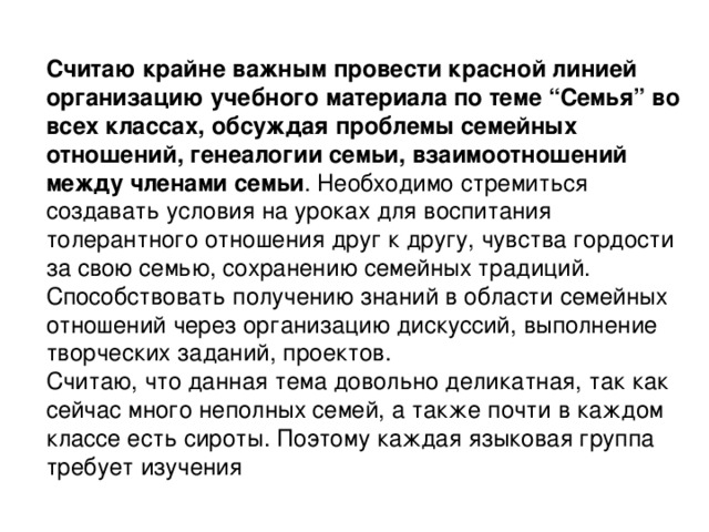 Считаю крайне важным провести красной линией организацию учебного материала по теме “Семья” во всех классах, обсуждая проблемы семейных отношений, генеалогии семьи,   взаимоотношений между членами семьи . Необходимо стремиться создавать условия на уроках для воспитания толерантного отношения друг к другу, чувства гордости за свою семью, сохранению семейных традиций. Способствовать получению знаний в области семейных отношений через организацию дискуссий, выполнение творческих заданий, проектов. Считаю, что данная тема довольно деликатная, так как сейчас много неполных семей, а также почти в каждом классе есть сироты. Поэтому каждая языковая группа требует изучения 