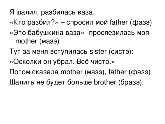 Я шалил, разбилась ваза. «Кто разбил?» – спросил мой father  ( фазэ ) «Это бабушкина ваза» -прослезилась моя mother (мазэ) Тут за меня вступилась sister (систэ): «Осколки он убрал. Всё чисто.» Потом сказала mother (мазэ), father  ( фазэ ) Шалить не будет больше brother ( бразэ). 