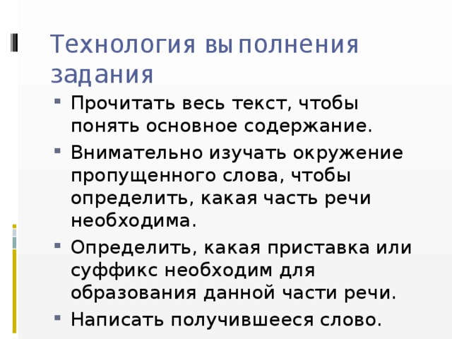 Технология выполнения задания Прочитать весь текст, чтобы понять основное содержание. Внимательно изучать окружение пропущенного слова, чтобы определить, какая часть речи необходима. Определить, какая приставка или суффикс необходим для образования данной части речи. Написать получившееся слово. 