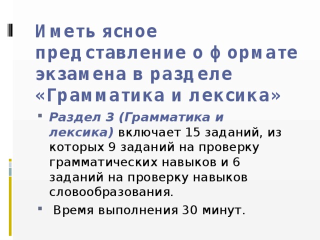 Иметь ясное представление о формате экзамена в разделе «Грамматика и лексика» Раздел 3 (Грамматика и лексика)  включает 15 заданий, из которых 9 заданий на проверку грамматических навыков и 6 заданий на проверку навыков словообразования.  Время выполнения 30 минут. 