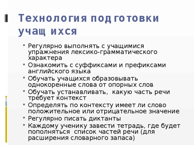 Технология подготовки учащихся   Регулярно выполнять с учащимися упражнения лексико-грамматического характера Ознакомить с суффиксами и префиксами английского языка Обучать учащихся образовывать однокоренные слова от опорных слов Обучать устанавливать, какую часть речи требует контекст Определять по контексту имеет ли слово положительное или отрицательное значение Регулярно писать диктанты Каждому ученику завести тетрадь, где будет пополняться список частей речи (для расширения словарного запаса) 