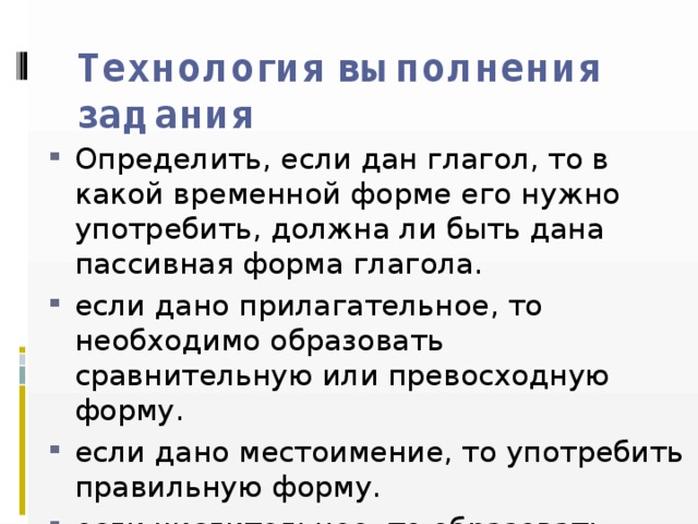 Технология выполнения задания Определить, если дан глагол, то в какой временной форме его нужно употребить, должна ли быть дана пассивная форма глагола. если дано прилагательное, то необходимо образовать сравнительную или превосходную форму. если дано местоимение, то употребить правильную форму. если числительное, то образовать порядковое. 
