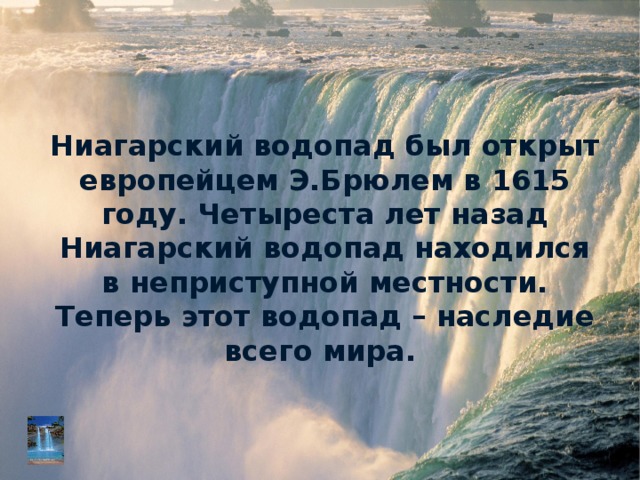 Ниагарский водопад был открыт европейцем Э.Брюлем в 1615 году. Четыреста лет назад Ниагарский водопад находился в неприступной местности. Теперь этот водопад – наследие всего мира.    