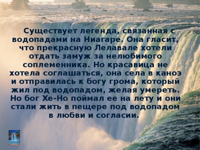 Существует легенда, связанная с водопадами на Ниагаре. Она гласит, что прекрасную Лелавале хотели отдать замуж за нелюбимого соплеменника. Но красавица не хотела соглашаться, она села в каноэ и отправилась к богу грома, который жил под водопадом, желая умереть. Но бог Хе-Но поймал ее на лету и они стали жить в пещере под водопадом в любви и согласии.  