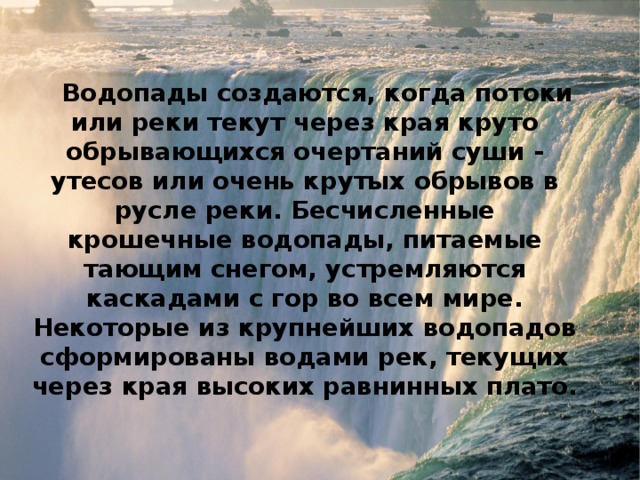 Водопады создаются, когда потоки или реки текут через края круто обрывающихся очертаний суши - утесов или очень крутых обрывов в русле реки. Бесчисленные крошечные водопады, питаемые тающим снегом, устремляются каскадами с гор во всем мире. Некоторые из крупнейших водопадов сформированы водами рек, текущих через края высоких равнинных плато. 