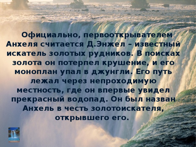 Официально, первооткрывателем Анхеля считается Д.Энжел – известный искатель золотых рудников. В поисках золота он потерпел крушение, и его моноплан упал в джунгли. Его путь лежал через непроходимую местность, где он впервые увидел прекрасный водопад. Он был назван Анхель в честь золотоискателя, открывшего его.   