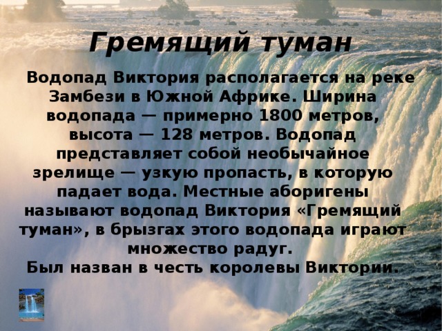 Гремящий туман Водопад Виктория располагается на реке Замбези в Южной Африке. Ширина водопада — примерно 1800 метров, высота — 128 метров. Водопад представляет собой необычайное зрелище — узкую пропасть, в которую падает вода. Местные аборигены называют водопад Виктория «Гремящий туман», в брызгах этого водопада играют множество радуг.  Был назван в честь королевы Виктории. 