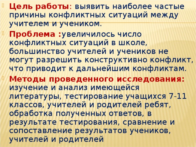 Цель работы :  выявить наиболее частые причины конфликтных ситуаций между учителем и учеником. Проблема : увеличилось число конфликтных ситуаций в школе, большинство учителей и учеников не могут разрешить конструктивно конфликт, что приводит к дальнейшим конфликтам. Методы проведенного исследования:  изучение и анализ имеющейся литературы, тестирование учащихся 7-11 классов, учителей и родителей ребят, обработка полученных ответов, в результате тестирования, сравнение и сопоставление результатов учеников, учителей и родителей   