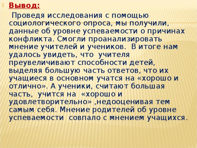 Вывод:   Проведя исследования с помощью социологического опроса, мы получили, данные об уровне успеваемости о причинах конфликта. Смогли проанализировать мнение учителей и учеников. В итоге нам удалось увидеть, что учителя преувеличивают способности детей, выделяя большую часть ответов, что их учащиеся в основном учатся на «хорошо и отлично». А ученики, считают большая часть, учится на «хорошо и удовлетворительно» ,недооценивая тем самым себя. Мнение родителей об уровне успеваемости совпало с мнением учащихся. 