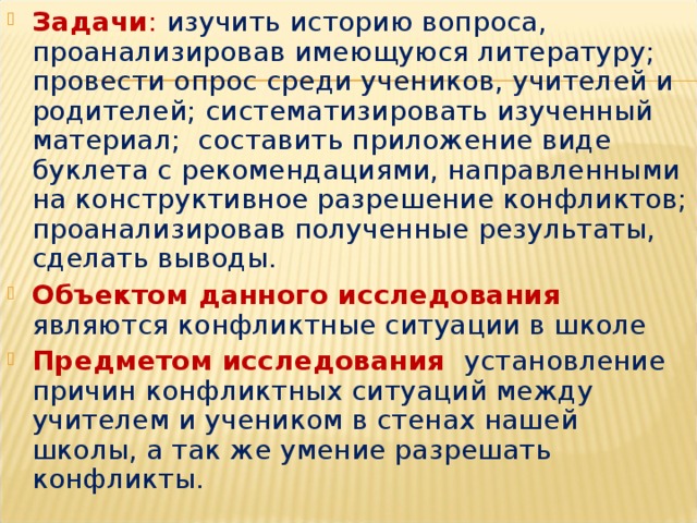 Задачи :  изучить историю вопроса, проанализировав имеющуюся литературу; провести опрос среди учеников, учителей и родителей; систематизировать изученный материал; составить приложение виде буклета с рекомендациями, направленными на конструктивное разрешение конфликтов; проанализировав полученные результаты, сделать выводы. Объектом данного исследования  являются конфликтные ситуации в школе Предметом исследования  установление причин конфликтных ситуаций между учителем и учеником в стенах нашей школы, а так же умение разрешать конфликты.   