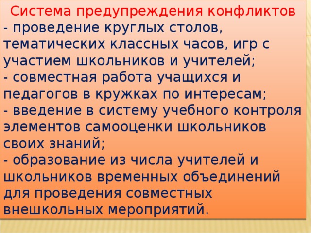 Система предупреждения конфликтов - проведение круглых столов, тематических классных часов, игр с участием школьников и учителей; - совместная работа учащихся и педагогов в кружках по интересам; - введение в систему учебного контроля элементов самооценки школьников своих знаний; - образование из числа учителей и школьников временных объединений для проведения совместных внешкольных мероприятий. 