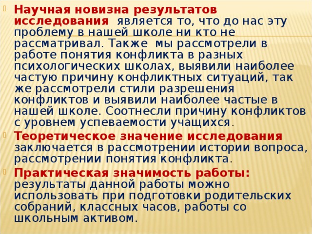 Научная новизна результатов исследования  является то, что до нас эту проблему в нашей школе ни кто не рассматривал. Также мы рассмотрели в работе понятия конфликта в разных психологических школах, выявили наиболее частую причину конфликтных ситуаций, так же рассмотрели стили разрешения конфликтов и выявили наиболее частые в нашей школе. Соотнесли причину конфликтов с уровнем успеваемости учащихся . Теоретическое значение исследования заключается в рассмотрении истории вопроса, рассмотрении понятия конфликта . Практическая значимость работы: результаты данной работы можно использовать при подготовки родительских собраний, классных часов, работы со школьным активом.    