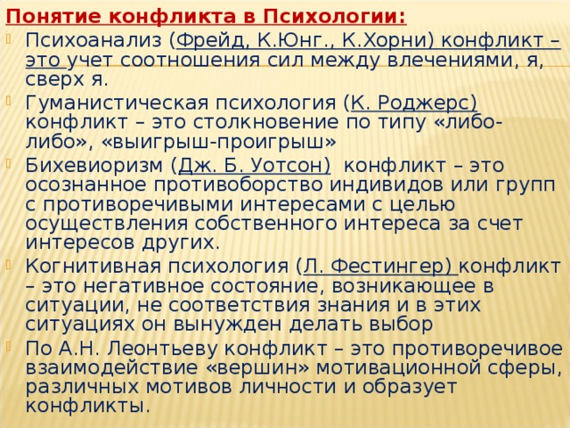 Понятие конфликта в Психологии:  Психоанализ ( Фрейд, К.Юнг., К.Хорни) конфликт – это учет соотношения сил между влечениями, я, сверх я. Гуманистическая психология ( К. Роджерс) конфликт – это столкновение по типу «либо-либо», «выигрыш-проигрыш» Бихевиоризм ( Дж. Б. Уотсон) конфликт – это осознанное противоборство индивидов или групп с противоречивыми интересами с целью осуществления собственного интереса за счет интересов других. Когнитивная психология ( Л. Фестингер) конфликт – это негативное состояние, возникающее в ситуации, не соответствия знания и в этих ситуациях он вынужден делать выбор По А.Н. Леонтьеву конфликт – это противоречивое взаимодействие «вершин» мотивационной сферы, различных мотивов личности и образует конфликты.      