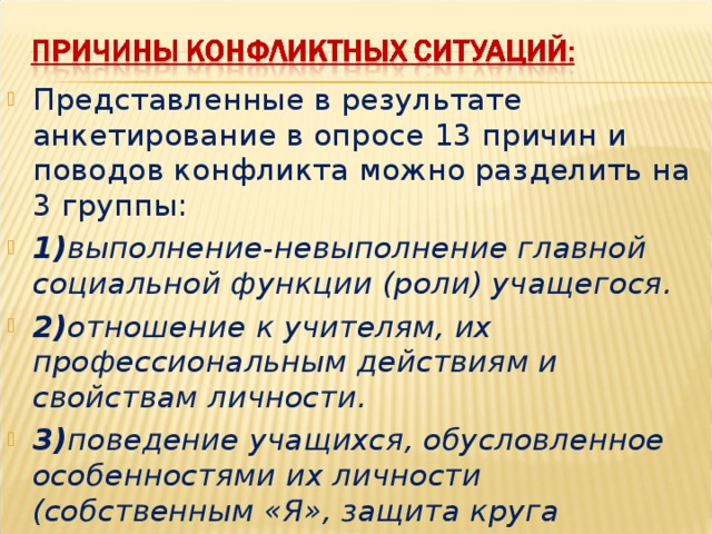 Представленные в результате анкетирование в опросе 13 причин и поводов конфликта можно разделить на 3 группы: 1) выполнение-невыполнение главной социальной функции (роли) учащегося. 2) отношение к учителям, их профессиональным действиям и свойствам личности. 3) поведение учащихся, обусловленное особенностями их личности (собственным «Я», защита круга  