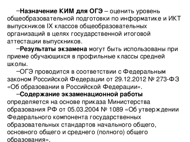 Назначение КИМ для ОГЭ – оценить уровень общеобразовательной  подготовки по информатике и ИКТ выпускников IX классов общеобразовательных организаций в целях государственной итоговой аттестации выпускников. Результаты экзамена могут быть использованы при приеме  обучающихся в профильные классы средней школы. ОГЭ проводится в соответствии с Федеральным законом Российской  Федерации от 29.12.2012 № 273-ФЗ «Об образовании в Российской Федерации». Содержание экзаменационной работы определяется на основе приказа  Министерства образования РФ от 05.03.2004 № 1089 «Об утверждении  Федерального компонента государственных образовательных стандартов  начального общего, основного общего и среднего (полного) общего образования». 